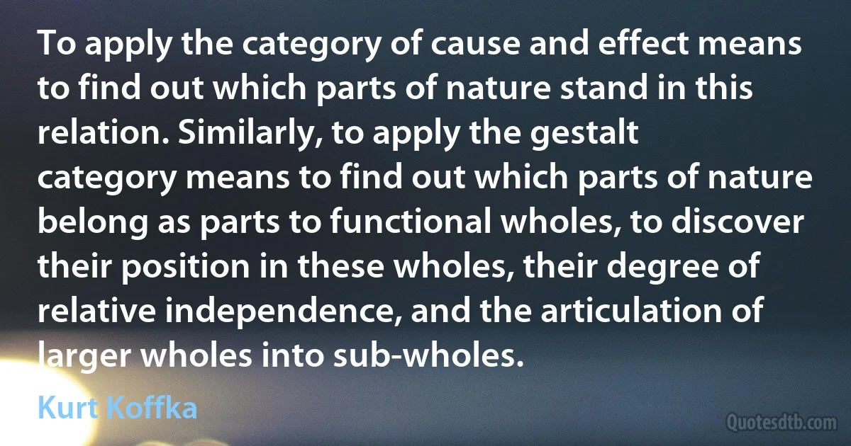 To apply the category of cause and effect means to find out which parts of nature stand in this relation. Similarly, to apply the gestalt category means to find out which parts of nature belong as parts to functional wholes, to discover their position in these wholes, their degree of relative independence, and the articulation of larger wholes into sub-wholes. (Kurt Koffka)