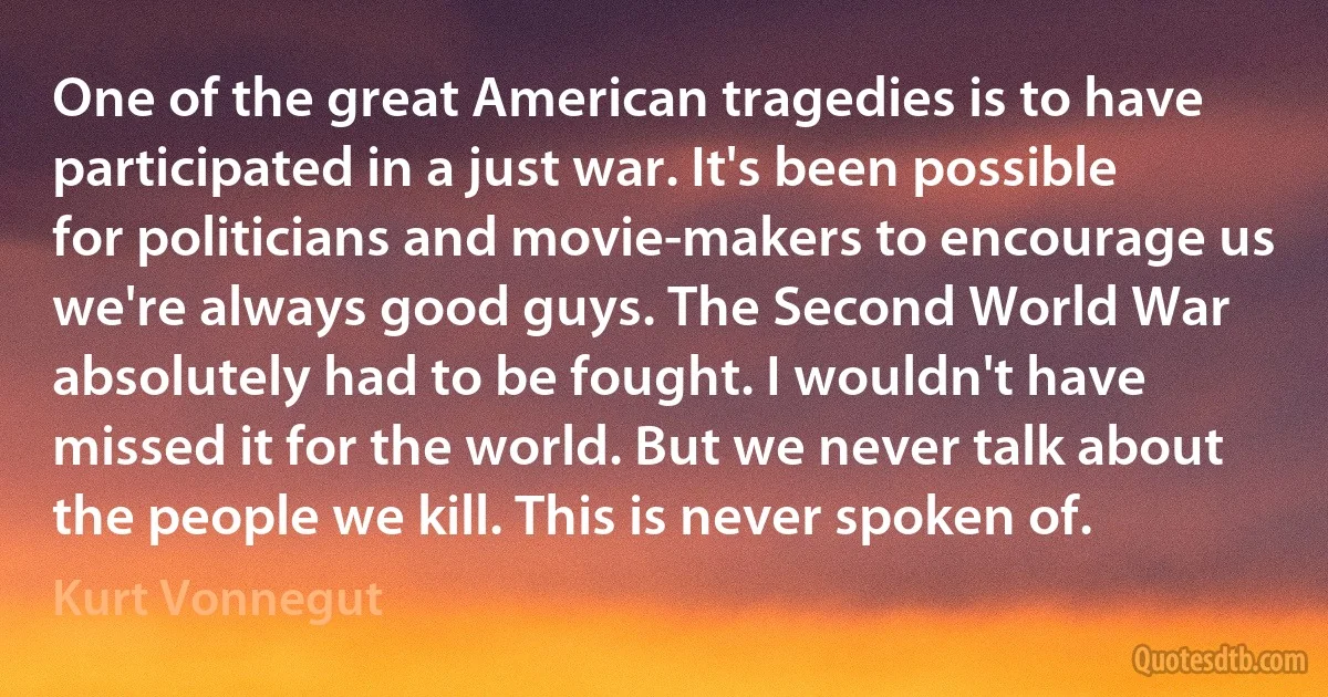 One of the great American tragedies is to have participated in a just war. It's been possible for politicians and movie-makers to encourage us we're always good guys. The Second World War absolutely had to be fought. I wouldn't have missed it for the world. But we never talk about the people we kill. This is never spoken of. (Kurt Vonnegut)