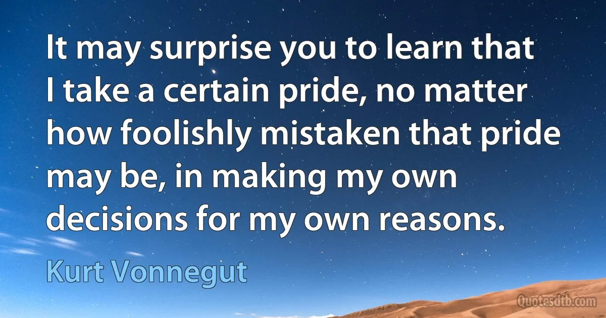 It may surprise you to learn that I take a certain pride, no matter how foolishly mistaken that pride may be, in making my own decisions for my own reasons. (Kurt Vonnegut)