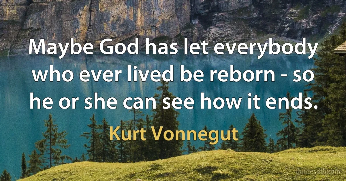 Maybe God has let everybody who ever lived be reborn - so he or she can see how it ends. (Kurt Vonnegut)