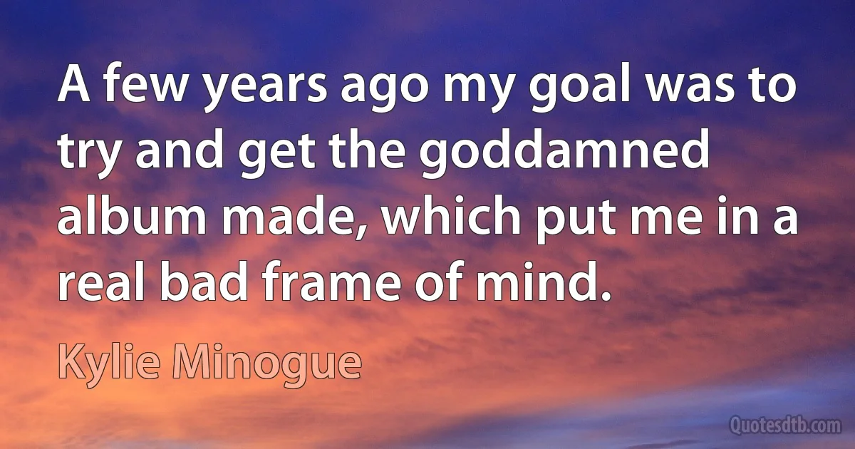 A few years ago my goal was to try and get the goddamned album made, which put me in a real bad frame of mind. (Kylie Minogue)