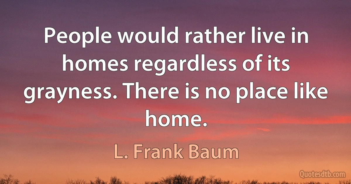 People would rather live in homes regardless of its grayness. There is no place like home. (L. Frank Baum)