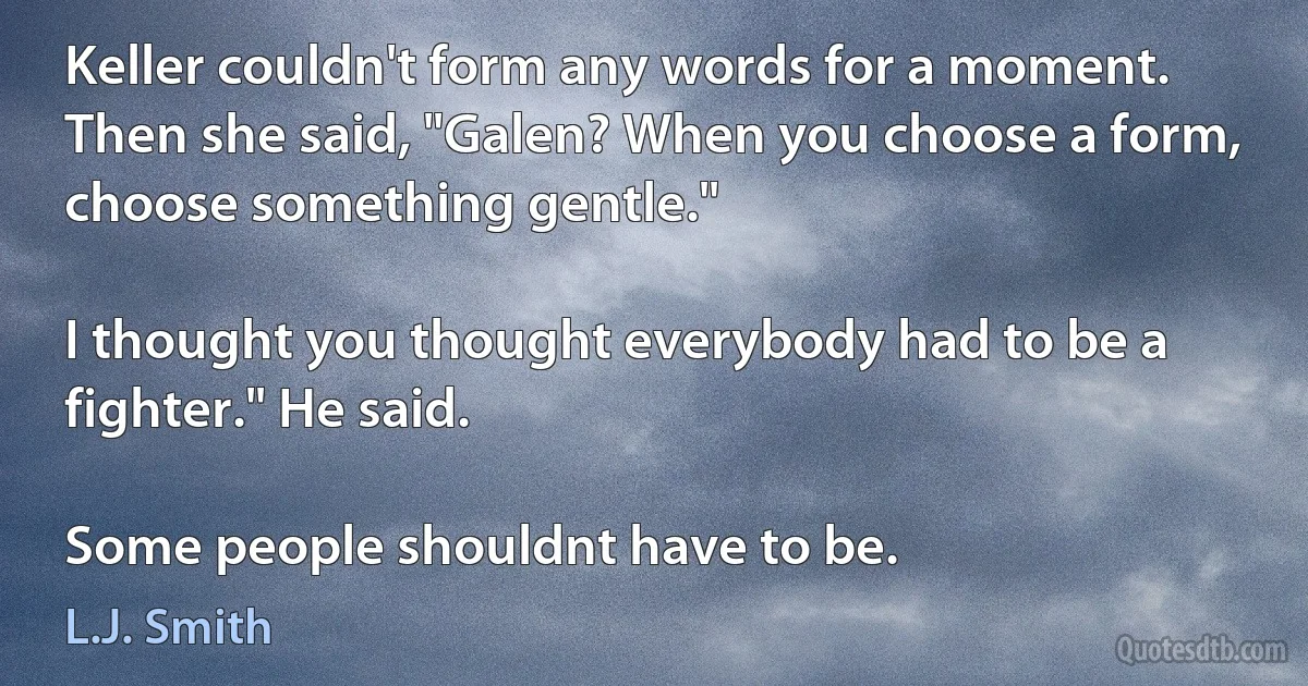 Keller couldn't form any words for a moment. Then she said, "Galen? When you choose a form, choose something gentle."

I thought you thought everybody had to be a fighter." He said.

Some people shouldnt have to be. (L.J. Smith)