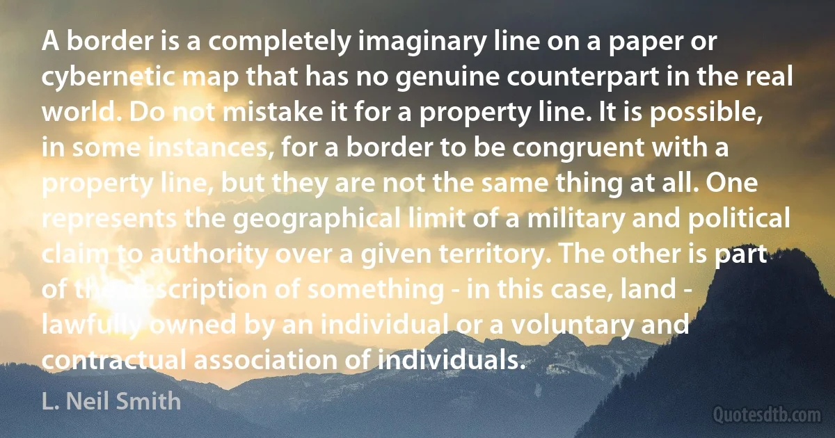 A border is a completely imaginary line on a paper or cybernetic map that has no genuine counterpart in the real world. Do not mistake it for a property line. It is possible, in some instances, for a border to be congruent with a property line, but they are not the same thing at all. One represents the geographical limit of a military and political claim to authority over a given territory. The other is part of the description of something - in this case, land - lawfully owned by an individual or a voluntary and contractual association of individuals. (L. Neil Smith)