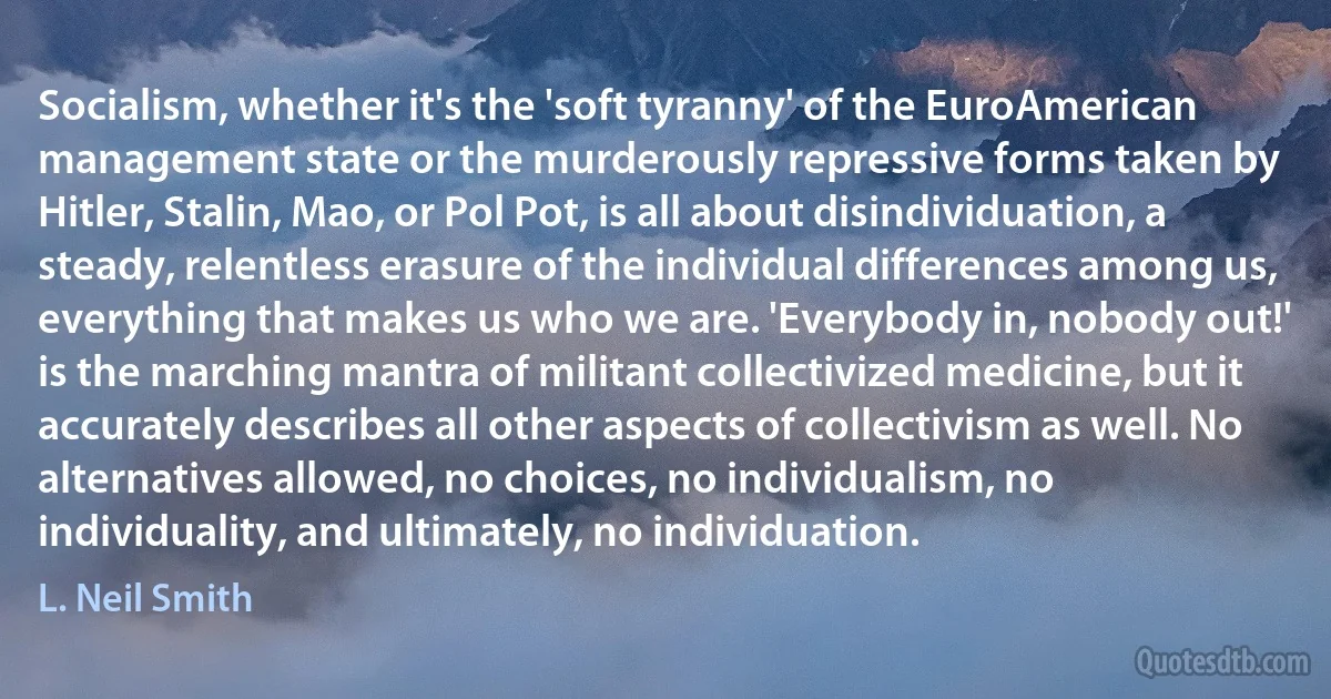 Socialism, whether it's the 'soft tyranny' of the EuroAmerican management state or the murderously repressive forms taken by Hitler, Stalin, Mao, or Pol Pot, is all about disindividuation, a steady, relentless erasure of the individual differences among us, everything that makes us who we are. 'Everybody in, nobody out!' is the marching mantra of militant collectivized medicine, but it accurately describes all other aspects of collectivism as well. No alternatives allowed, no choices, no individualism, no individuality, and ultimately, no individuation. (L. Neil Smith)