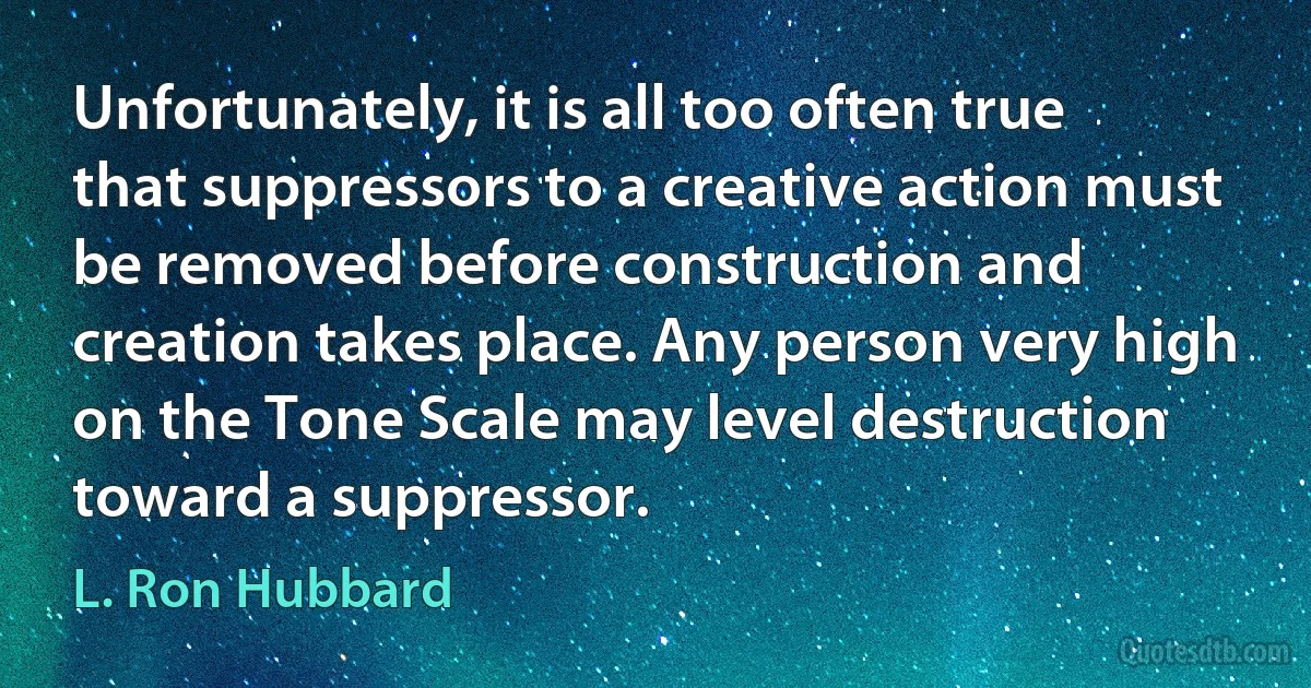 Unfortunately, it is all too often true that suppressors to a creative action must be removed before construction and creation takes place. Any person very high on the Tone Scale may level destruction toward a suppressor. (L. Ron Hubbard)