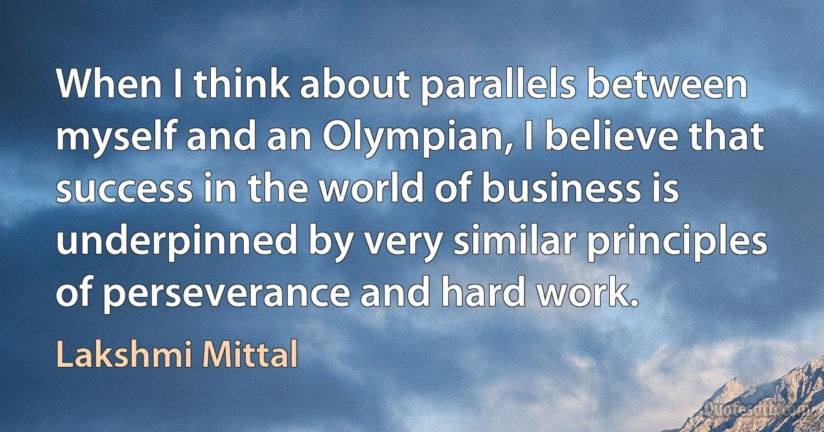 When I think about parallels between myself and an Olympian, I believe that success in the world of business is underpinned by very similar principles of perseverance and hard work. (Lakshmi Mittal)