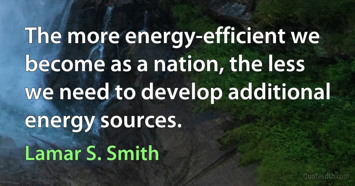 The more energy-efficient we become as a nation, the less we need to develop additional energy sources. (Lamar S. Smith)