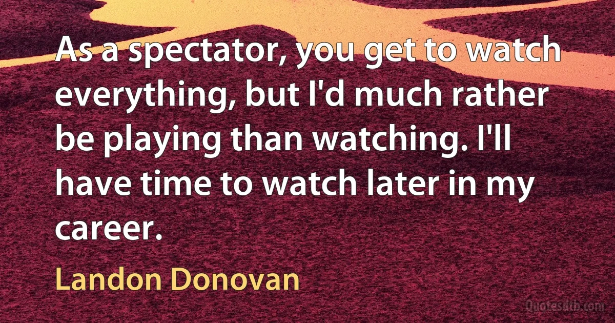 As a spectator, you get to watch everything, but I'd much rather be playing than watching. I'll have time to watch later in my career. (Landon Donovan)