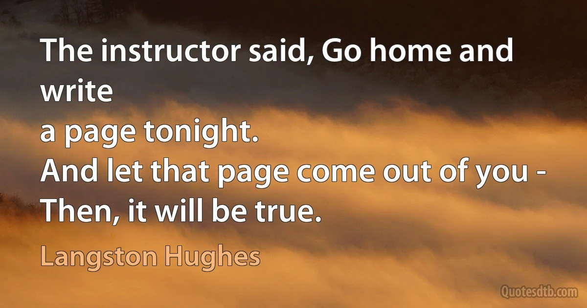 The instructor said, Go home and write
a page tonight.
And let that page come out of you -
Then, it will be true. (Langston Hughes)