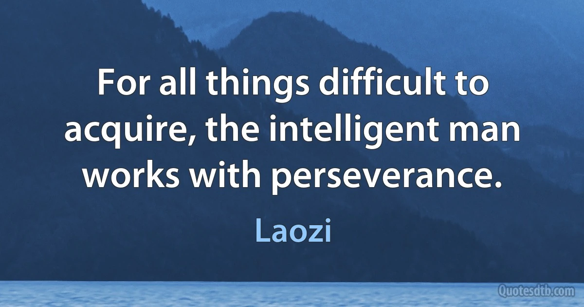 For all things difficult to acquire, the intelligent man works with perseverance. (Laozi)