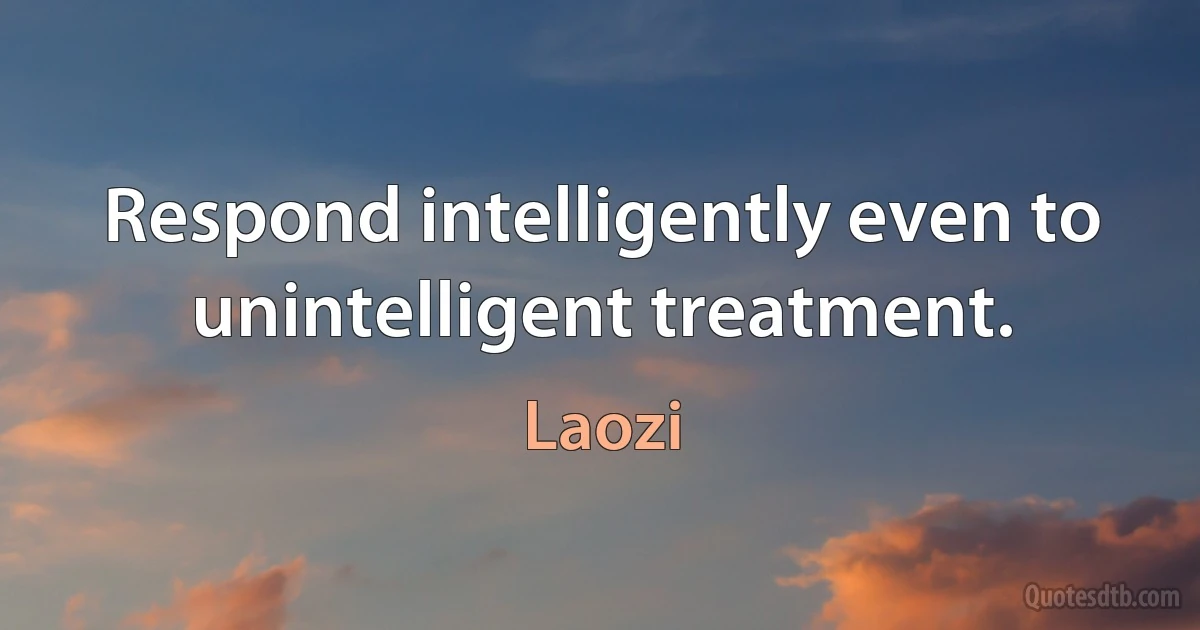 Respond intelligently even to unintelligent treatment. (Laozi)