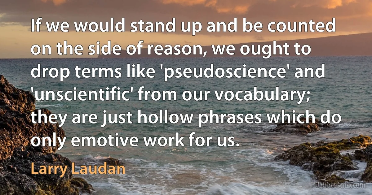 If we would stand up and be counted on the side of reason, we ought to drop terms like 'pseudoscience' and 'unscientific' from our vocabulary; they are just hollow phrases which do only emotive work for us. (Larry Laudan)