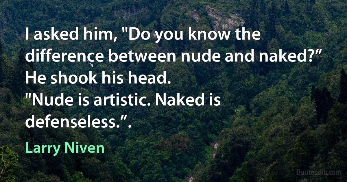 I asked him, "Do you know the difference between nude and naked?”
He shook his head.
"Nude is artistic. Naked is defenseless.”. (Larry Niven)