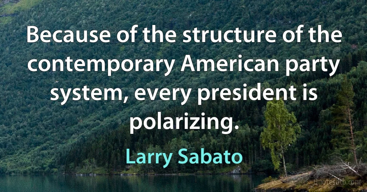 Because of the structure of the contemporary American party system, every president is polarizing. (Larry Sabato)