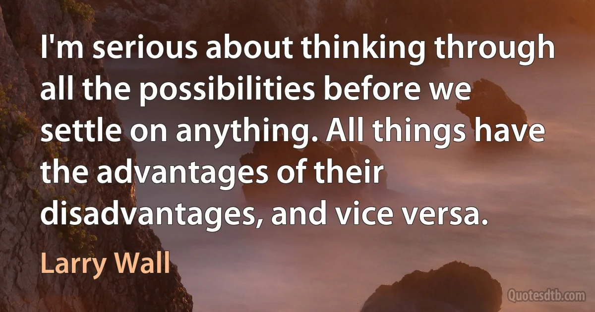 I'm serious about thinking through all the possibilities before we settle on anything. All things have the advantages of their disadvantages, and vice versa. (Larry Wall)