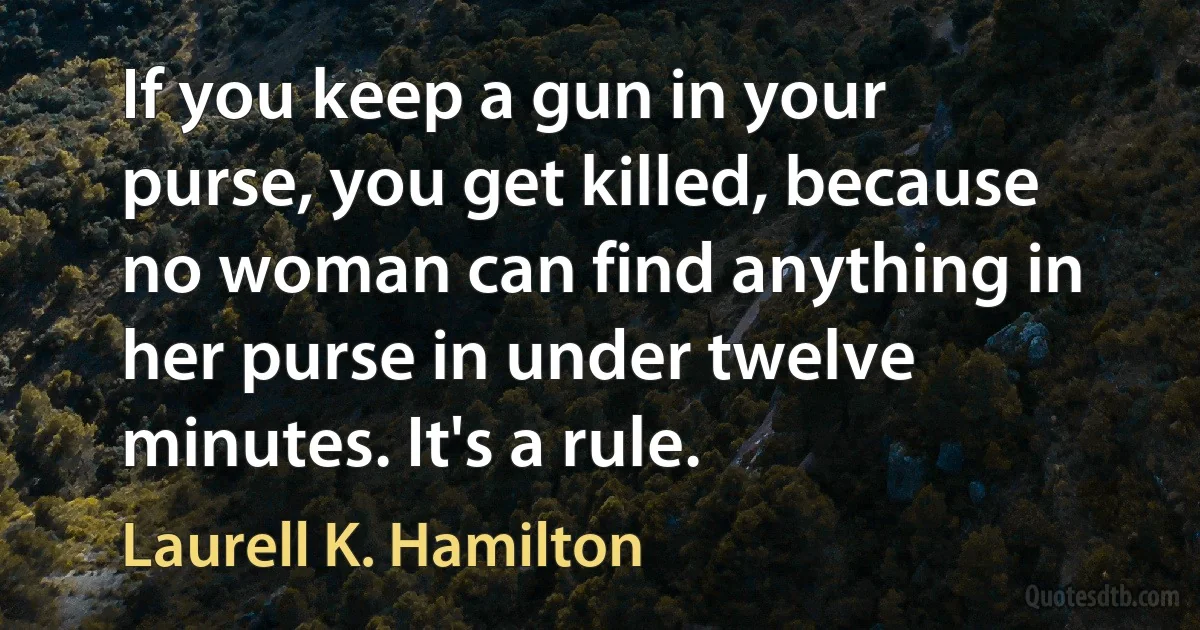 If you keep a gun in your purse, you get killed, because no woman can find anything in her purse in under twelve minutes. It's a rule. (Laurell K. Hamilton)