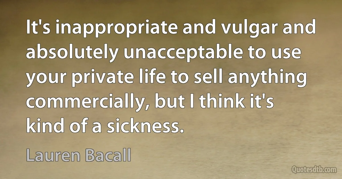 It's inappropriate and vulgar and absolutely unacceptable to use your private life to sell anything commercially, but I think it's kind of a sickness. (Lauren Bacall)