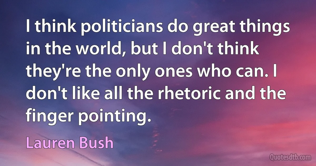 I think politicians do great things in the world, but I don't think they're the only ones who can. I don't like all the rhetoric and the finger pointing. (Lauren Bush)