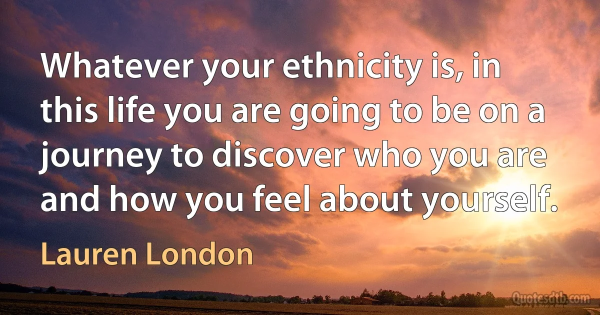 Whatever your ethnicity is, in this life you are going to be on a journey to discover who you are and how you feel about yourself. (Lauren London)