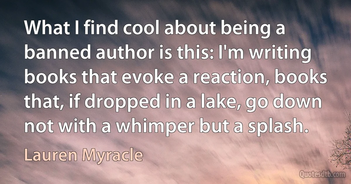 What I find cool about being a banned author is this: I'm writing books that evoke a reaction, books that, if dropped in a lake, go down not with a whimper but a splash. (Lauren Myracle)