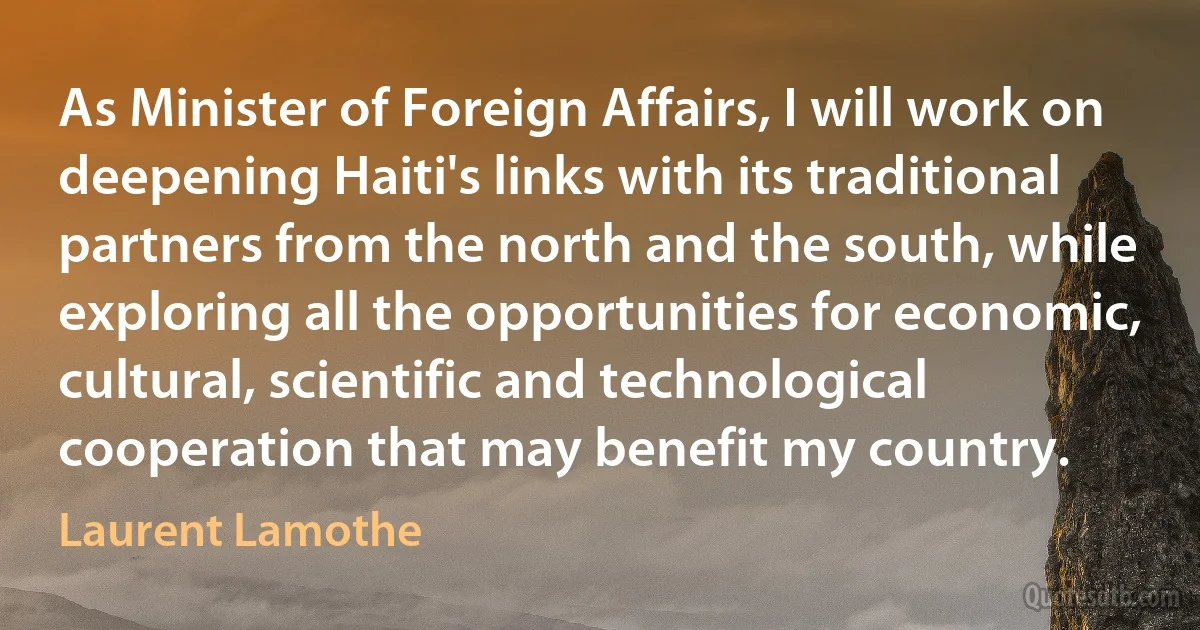 As Minister of Foreign Affairs, I will work on deepening Haiti's links with its traditional partners from the north and the south, while exploring all the opportunities for economic, cultural, scientific and technological cooperation that may benefit my country. (Laurent Lamothe)