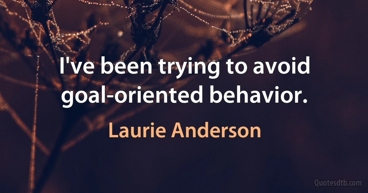 I've been trying to avoid goal-oriented behavior. (Laurie Anderson)