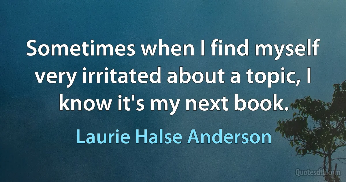 Sometimes when I find myself very irritated about a topic, I know it's my next book. (Laurie Halse Anderson)