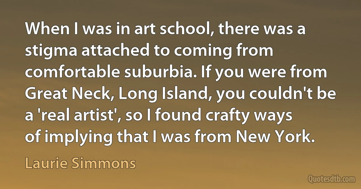 When I was in art school, there was a stigma attached to coming from comfortable suburbia. If you were from Great Neck, Long Island, you couldn't be a 'real artist', so I found crafty ways of implying that I was from New York. (Laurie Simmons)