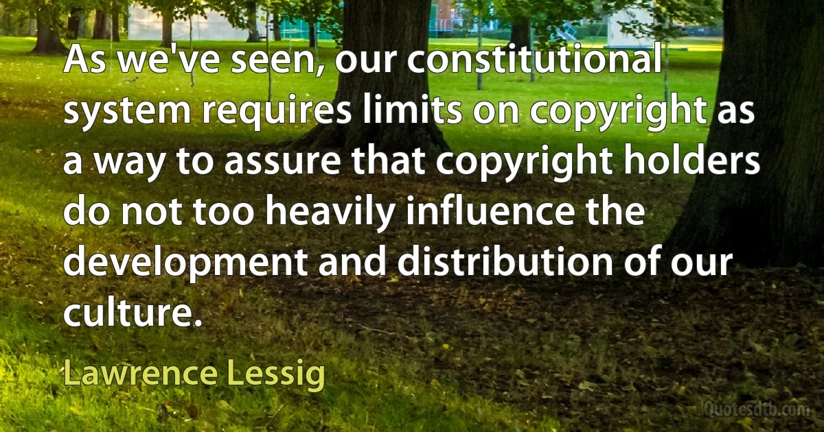 As we've seen, our constitutional system requires limits on copyright as a way to assure that copyright holders do not too heavily influence the development and distribution of our culture. (Lawrence Lessig)