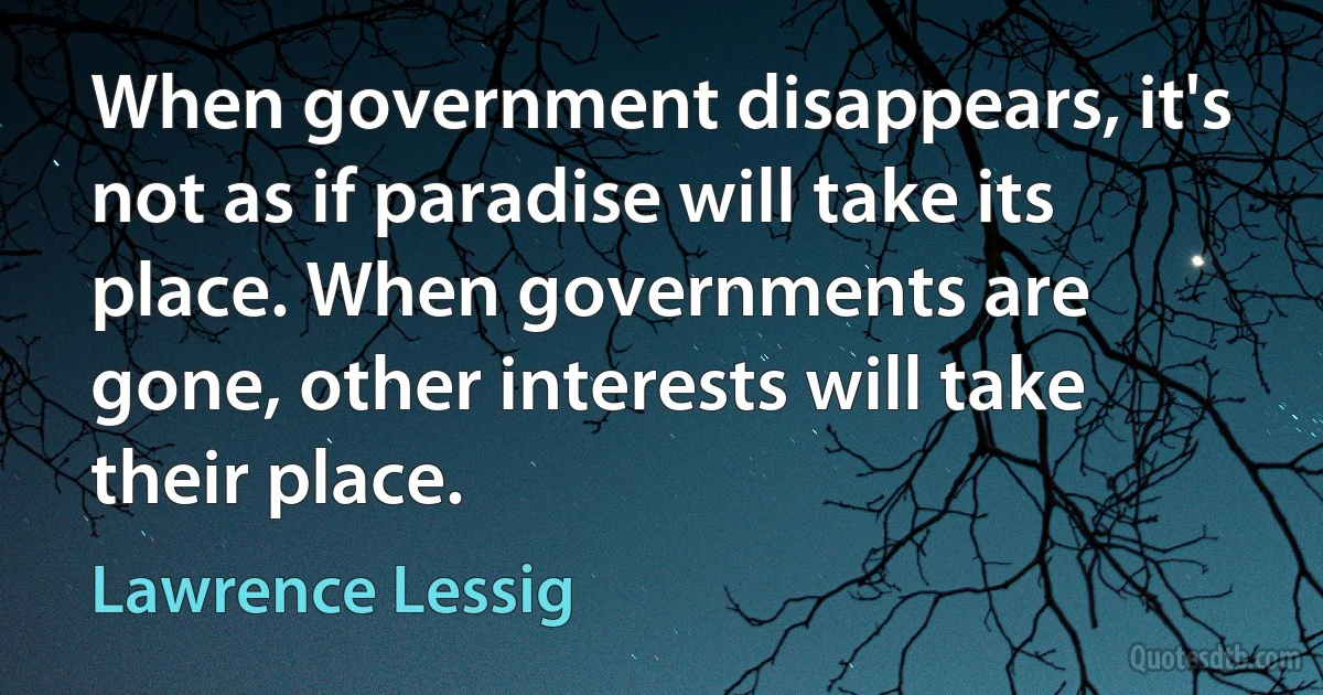 When government disappears, it's not as if paradise will take its place. When governments are gone, other interests will take their place. (Lawrence Lessig)