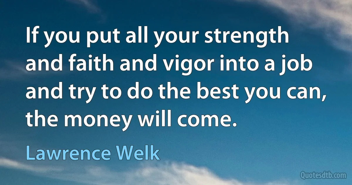 If you put all your strength and faith and vigor into a job and try to do the best you can, the money will come. (Lawrence Welk)