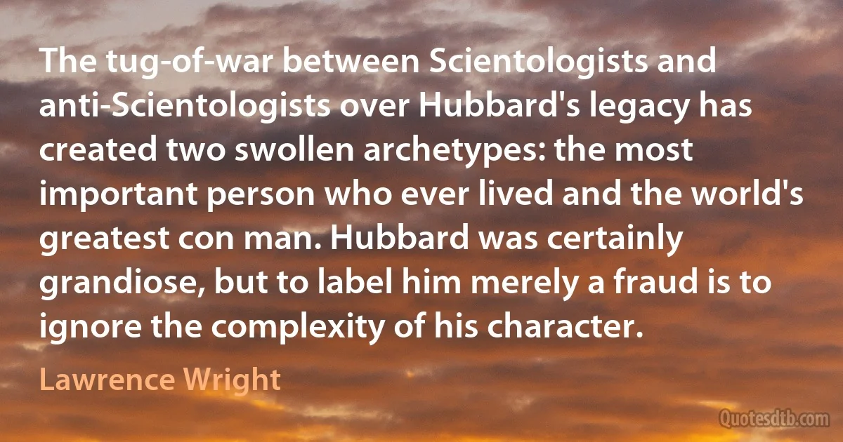 The tug-of-war between Scientologists and anti-Scientologists over Hubbard's legacy has created two swollen archetypes: the most important person who ever lived and the world's greatest con man. Hubbard was certainly grandiose, but to label him merely a fraud is to ignore the complexity of his character. (Lawrence Wright)