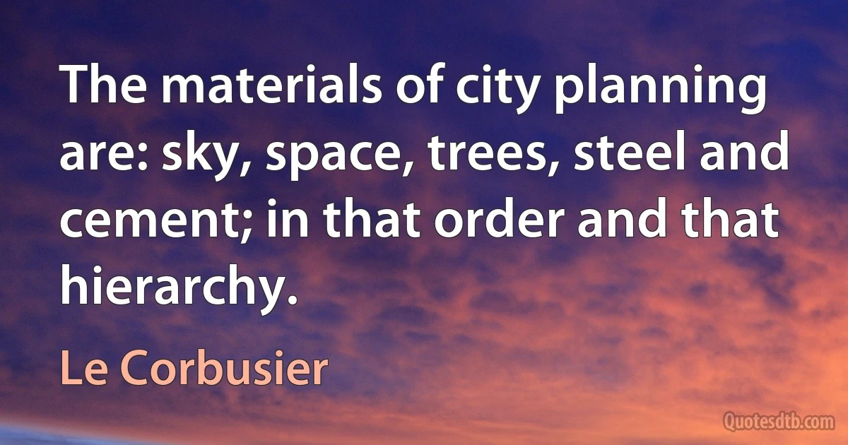 The materials of city planning are: sky, space, trees, steel and cement; in that order and that hierarchy. (Le Corbusier)