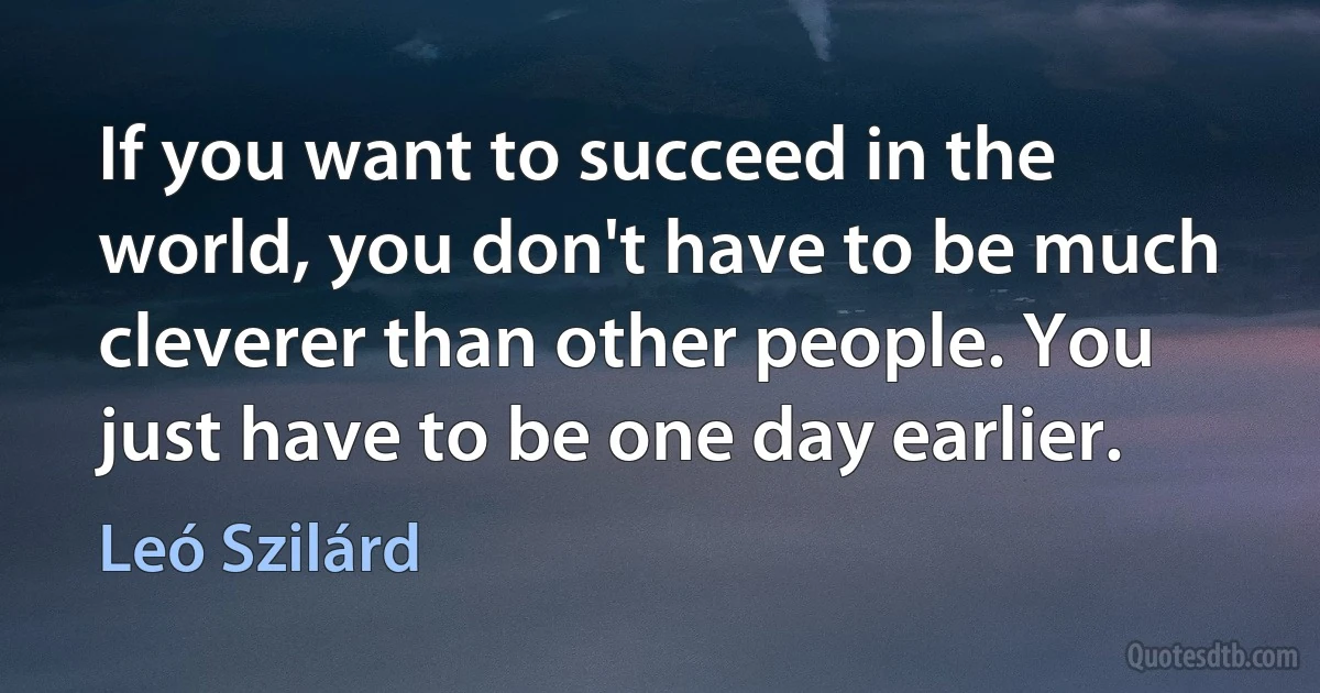 If you want to succeed in the world, you don't have to be much cleverer than other people. You just have to be one day earlier. (Leó Szilárd)