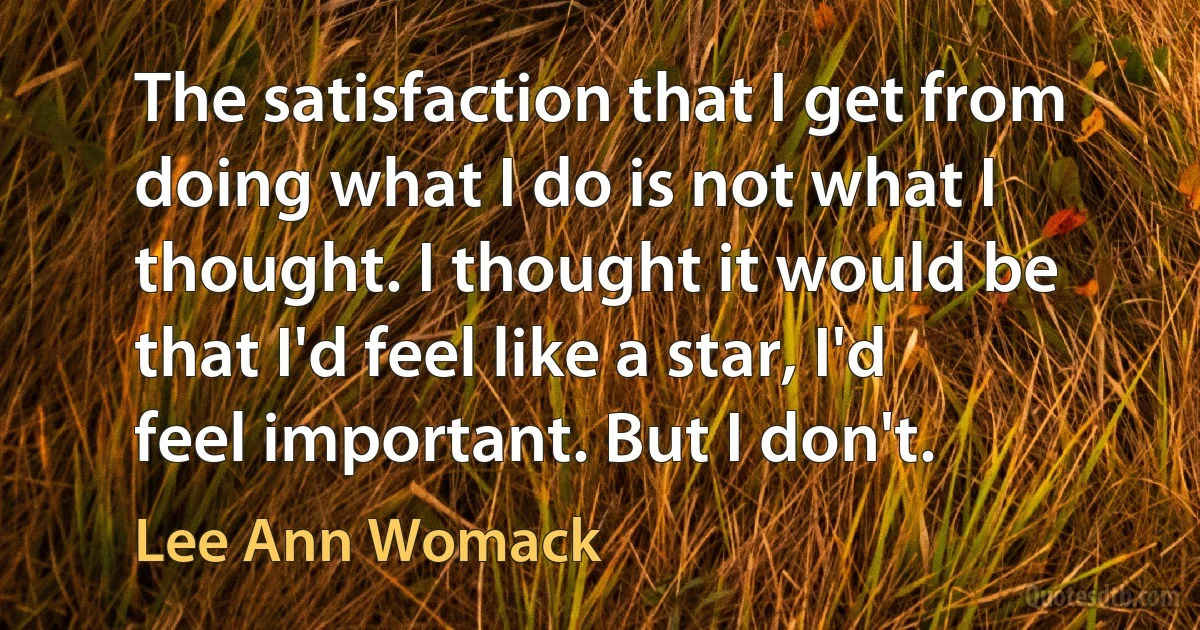 The satisfaction that I get from doing what I do is not what I thought. I thought it would be that I'd feel like a star, I'd feel important. But I don't. (Lee Ann Womack)