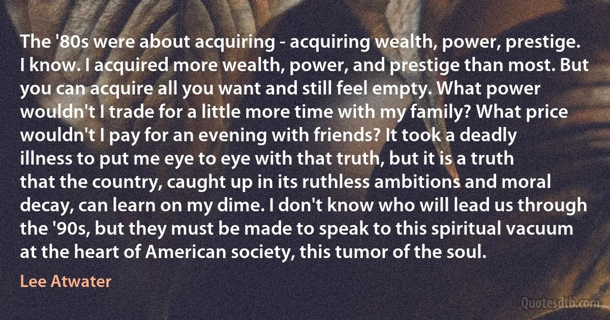 The '80s were about acquiring - acquiring wealth, power, prestige. I know. I acquired more wealth, power, and prestige than most. But you can acquire all you want and still feel empty. What power wouldn't I trade for a little more time with my family? What price wouldn't I pay for an evening with friends? It took a deadly illness to put me eye to eye with that truth, but it is a truth that the country, caught up in its ruthless ambitions and moral decay, can learn on my dime. I don't know who will lead us through the '90s, but they must be made to speak to this spiritual vacuum at the heart of American society, this tumor of the soul. (Lee Atwater)