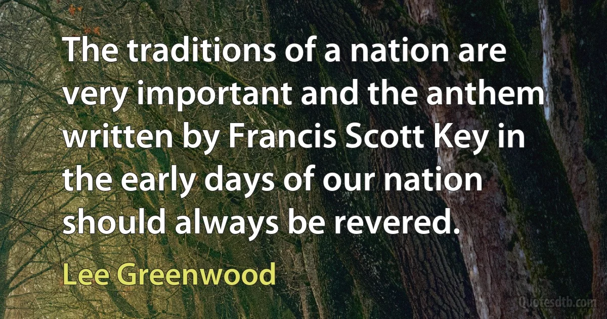 The traditions of a nation are very important and the anthem written by Francis Scott Key in the early days of our nation should always be revered. (Lee Greenwood)