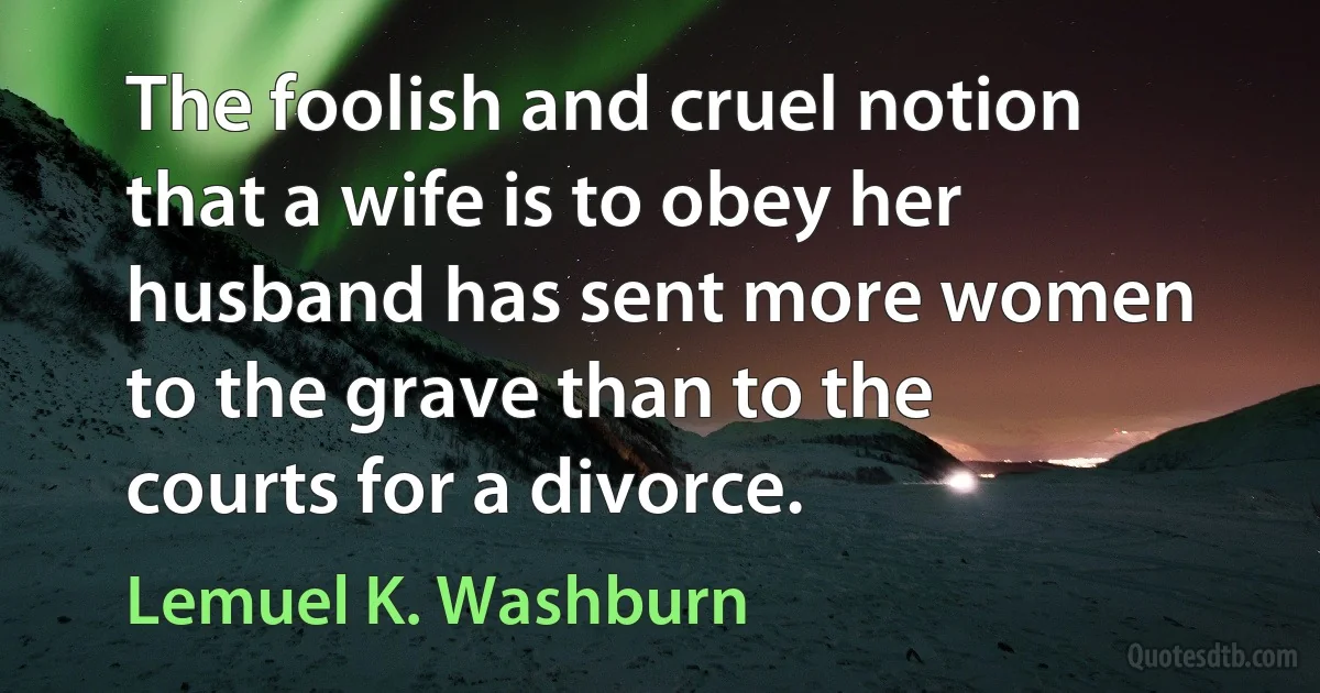 The foolish and cruel notion that a wife is to obey her husband has sent more women to the grave than to the courts for a divorce. (Lemuel K. Washburn)