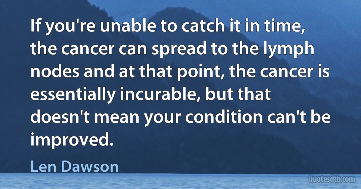 If you're unable to catch it in time, the cancer can spread to the lymph nodes and at that point, the cancer is essentially incurable, but that doesn't mean your condition can't be improved. (Len Dawson)