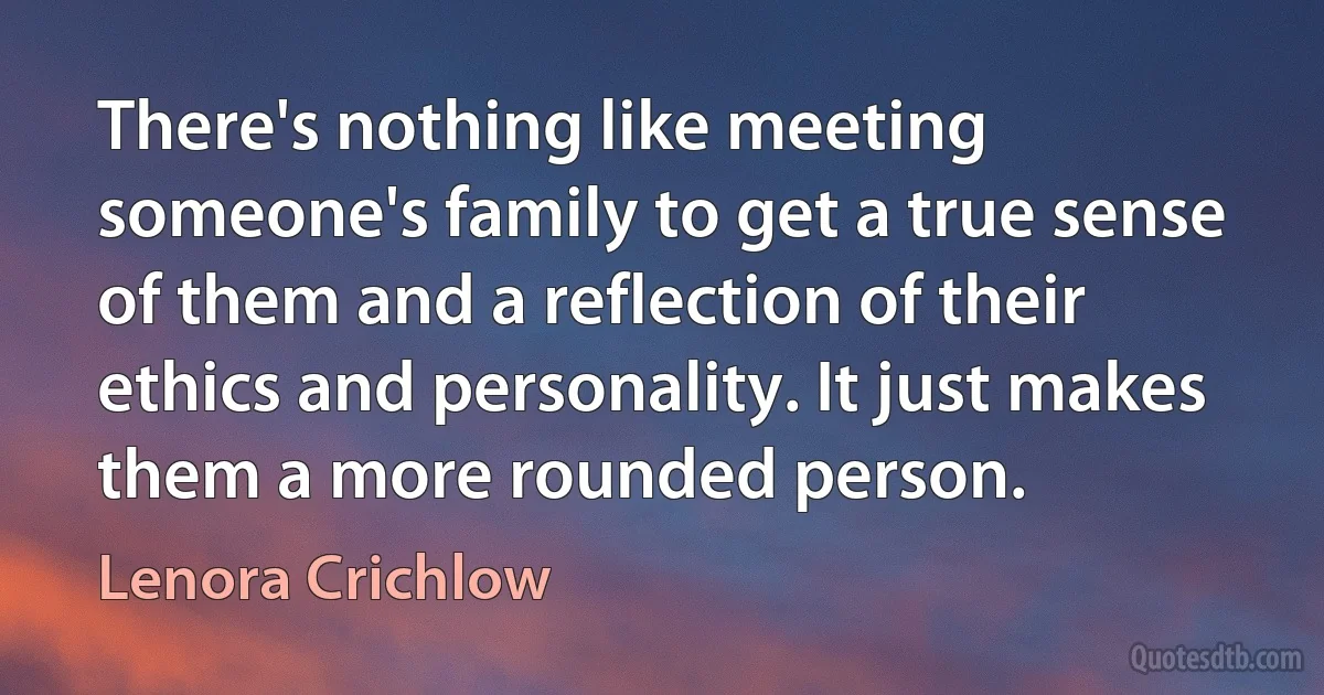 There's nothing like meeting someone's family to get a true sense of them and a reflection of their ethics and personality. It just makes them a more rounded person. (Lenora Crichlow)