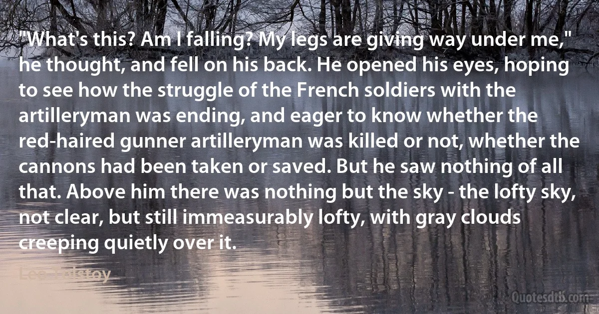 "What's this? Am I falling? My legs are giving way under me," he thought, and fell on his back. He opened his eyes, hoping to see how the struggle of the French soldiers with the artilleryman was ending, and eager to know whether the red-haired gunner artilleryman was killed or not, whether the cannons had been taken or saved. But he saw nothing of all that. Above him there was nothing but the sky - the lofty sky, not clear, but still immeasurably lofty, with gray clouds creeping quietly over it. (Leo Tolstoy)