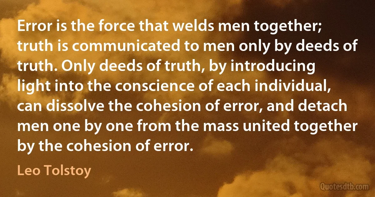 Error is the force that welds men together; truth is communicated to men only by deeds of truth. Only deeds of truth, by introducing light into the conscience of each individual, can dissolve the cohesion of error, and detach men one by one from the mass united together by the cohesion of error. (Leo Tolstoy)