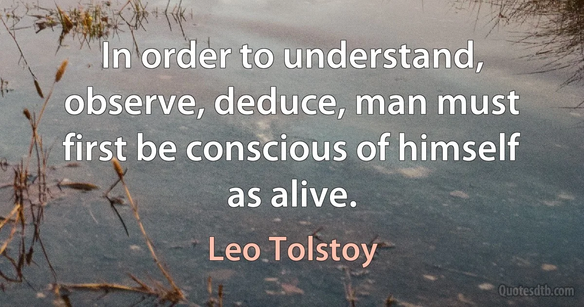 In order to understand, observe, deduce, man must first be conscious of himself as alive. (Leo Tolstoy)