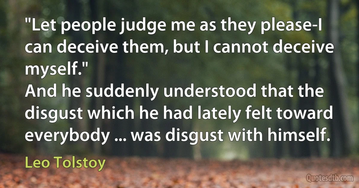 "Let people judge me as they please-I can deceive them, but I cannot deceive myself."
And he suddenly understood that the disgust which he had lately felt toward everybody ... was disgust with himself. (Leo Tolstoy)