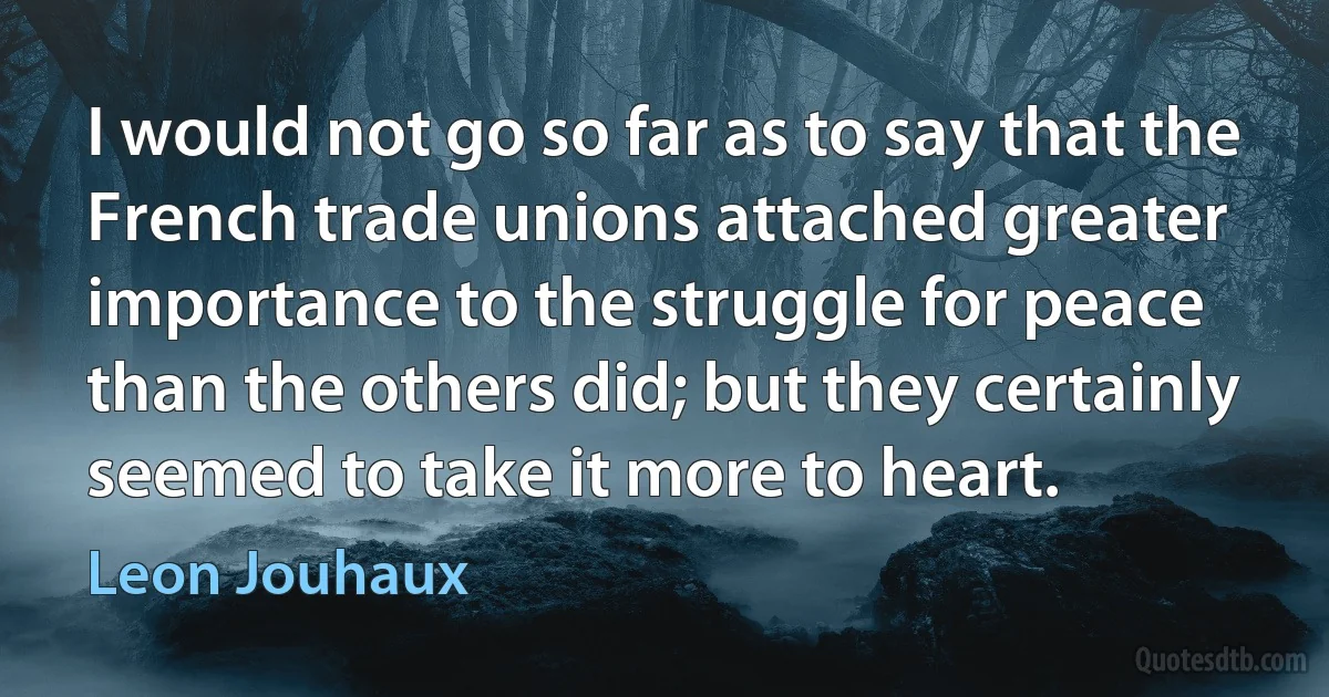 I would not go so far as to say that the French trade unions attached greater importance to the struggle for peace than the others did; but they certainly seemed to take it more to heart. (Leon Jouhaux)