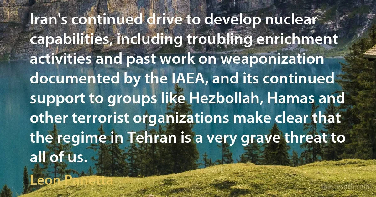 Iran's continued drive to develop nuclear capabilities, including troubling enrichment activities and past work on weaponization documented by the IAEA, and its continued support to groups like Hezbollah, Hamas and other terrorist organizations make clear that the regime in Tehran is a very grave threat to all of us. (Leon Panetta)