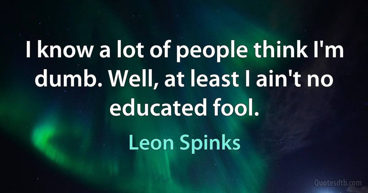 I know a lot of people think I'm dumb. Well, at least I ain't no educated fool. (Leon Spinks)