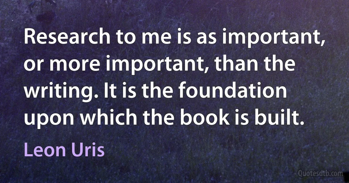 Research to me is as important, or more important, than the writing. It is the foundation upon which the book is built. (Leon Uris)