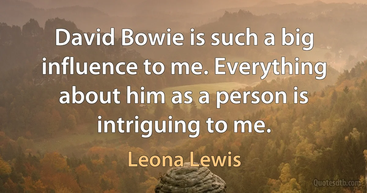 David Bowie is such a big influence to me. Everything about him as a person is intriguing to me. (Leona Lewis)